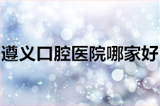 遵义哪家口腔医院比较好？这几家牙科实力不凡！