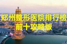 2022郑州整形医院排行榜，郑州整形医院排行榜前十攻略版！