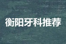 衡陽牙科醫(yī)院哪家好?衡陽牙齒矯正推薦醫(yī)院名單分享!