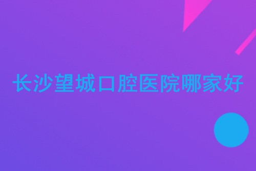 长沙望城口腔医院哪家好?望城牙友看牙都选这几家!