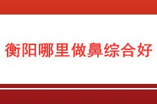 衡阳哪里做鼻综合好?在衡阳做鼻综合大概要准备多少钱才够!