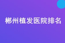 郴州植发医院哪家技术好?这份植发医院排名表推荐给你! 