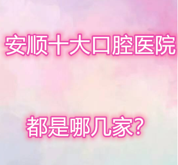 网友分享的安顺十个口腔医院，看看和你心中排名差距多大